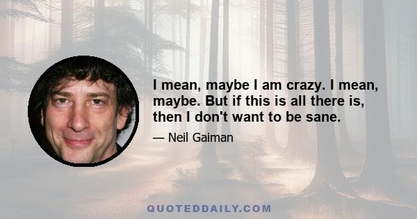 I mean, maybe I am crazy. I mean, maybe. But if this is all there is, then I don't want to be sane.