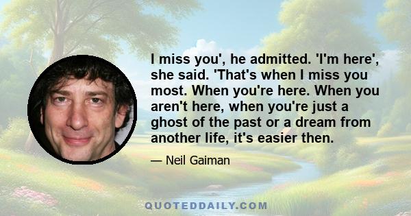 I miss you', he admitted. 'I'm here', she said. 'That's when I miss you most. When you're here. When you aren't here, when you're just a ghost of the past or a dream from another life, it's easier then.