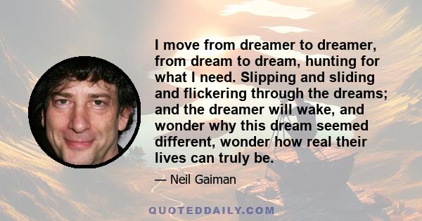 I move from dreamer to dreamer, from dream to dream, hunting for what I need. Slipping and sliding and flickering through the dreams; and the dreamer will wake, and wonder why this dream seemed different, wonder how