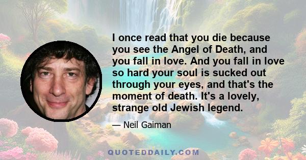 I once read that you die because you see the Angel of Death, and you fall in love. And you fall in love so hard your soul is sucked out through your eyes, and that's the moment of death. It's a lovely, strange old