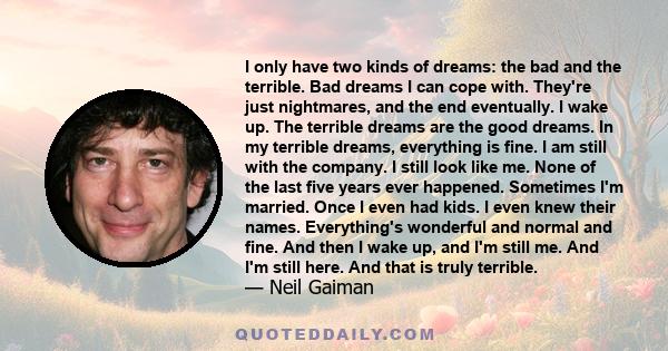 I only have two kinds of dreams: the bad and the terrible. Bad dreams I can cope with. They're just nightmares, and the end eventually. I wake up. The terrible dreams are the good dreams. In my terrible dreams,