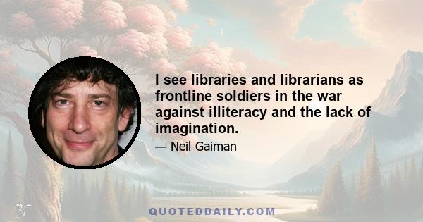 I see libraries and librarians as frontline soldiers in the war against illiteracy and the lack of imagination.