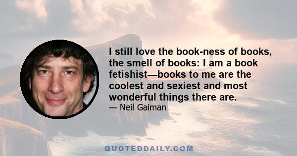 I still love the book-ness of books, the smell of books: I am a book fetishist—books to me are the coolest and sexiest and most wonderful things there are.