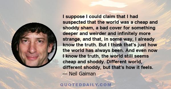 I suppose I could claim that I had suspected that the world was a cheap and shoddy sham, a bad cover for something deeper and weirder and infinitely more strange, and that, in some way, I already know the truth. But I