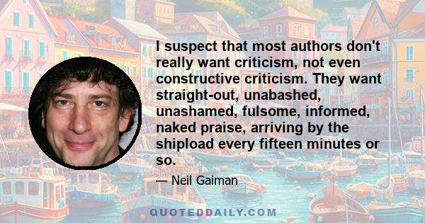 I suspect that most authors don't really want criticism, not even constructive criticism. They want straight-out, unabashed, unashamed, fulsome, informed, naked praise, arriving by the shipload every fifteen minutes or