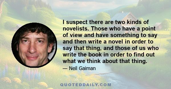 I suspect there are two kinds of novelists. Those who have a point of view and have something to say and then write a novel in order to say that thing, and those of us who write the book in order to find out what we