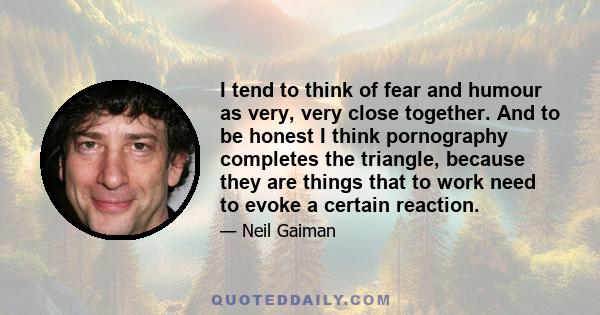 I tend to think of fear and humour as very, very close together. And to be honest I think pornography completes the triangle, because they are things that to work need to evoke a certain reaction.