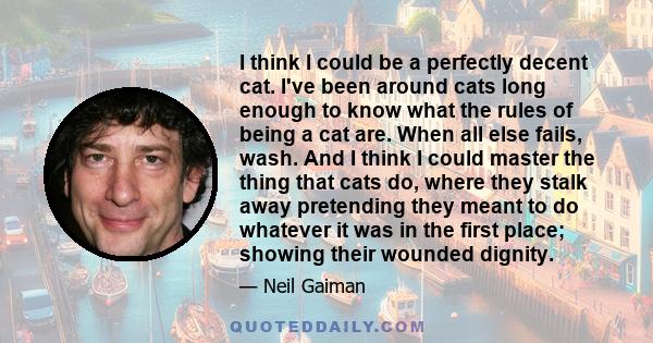 I think I could be a perfectly decent cat. I've been around cats long enough to know what the rules of being a cat are. When all else fails, wash. And I think I could master the thing that cats do, where they stalk away 