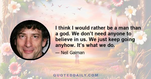 I think I would rather be a man than a god. We don’t need anyone to believe in us. We just keep going anyhow. It’s what we do.