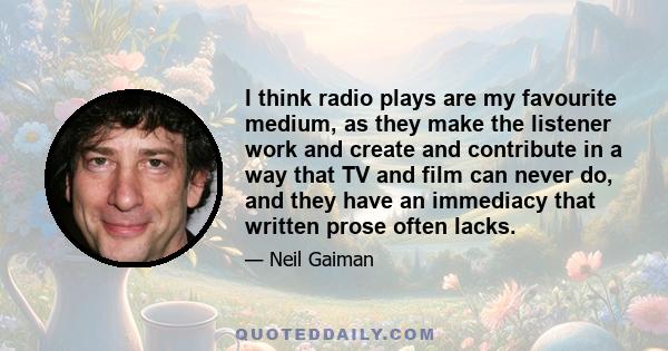 I think radio plays are my favourite medium, as they make the listener work and create and contribute in a way that TV and film can never do, and they have an immediacy that written prose often lacks.