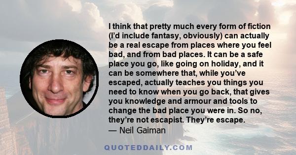 I think that pretty much every form of fiction (I’d include fantasy, obviously) can actually be a real escape from places where you feel bad, and from bad places. It can be a safe place you go, like going on holiday,