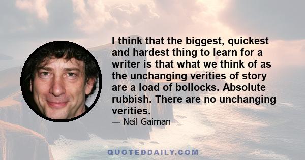 I think that the biggest, quickest and hardest thing to learn for a writer is that what we think of as the unchanging verities of story are a load of bollocks. Absolute rubbish. There are no unchanging verities.