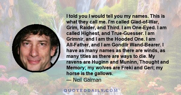 I told you I would tell you my names. This is what they call me. I'm called Glad-of-War, Grim, Raider, and Third. I am One-Eyed. I am called Highest, and True-Guesser. I am Grimnir, and I am the Hooded One. I am