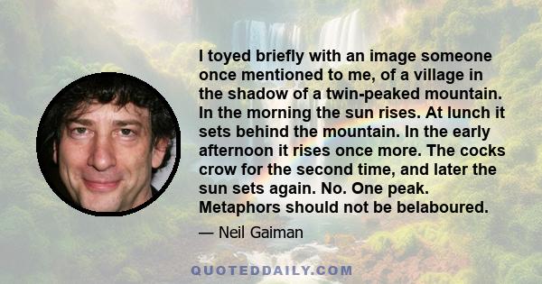 I toyed briefly with an image someone once mentioned to me, of a village in the shadow of a twin-peaked mountain. In the morning the sun rises. At lunch it sets behind the mountain. In the early afternoon it rises once