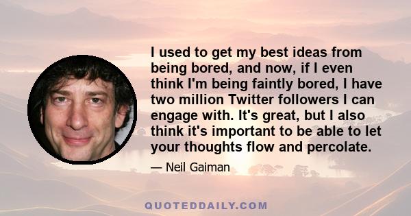 I used to get my best ideas from being bored, and now, if I even think I'm being faintly bored, I have two million Twitter followers I can engage with. It's great, but I also think it's important to be able to let your