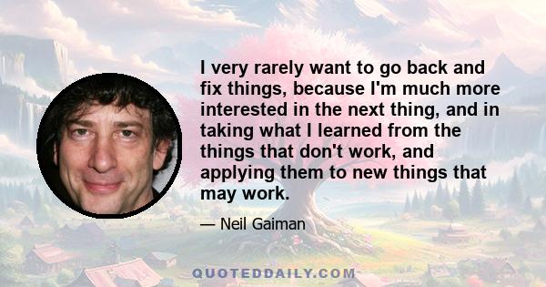 I very rarely want to go back and fix things, because I'm much more interested in the next thing, and in taking what I learned from the things that don't work, and applying them to new things that may work.