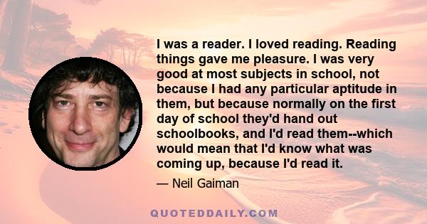 I was a reader. I loved reading. Reading things gave me pleasure. I was very good at most subjects in school, not because I had any particular aptitude in them, but because normally on the first day of school they'd