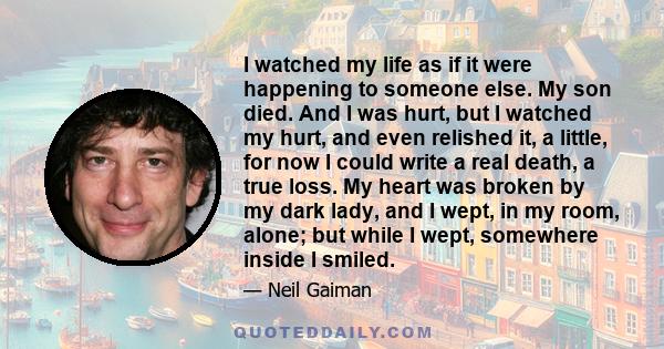 I watched my life as if it were happening to someone else. My son died. And I was hurt, but I watched my hurt, and even relished it, a little, for now I could write a real death, a true loss. My heart was broken by my