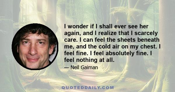 I wonder if I shall ever see her again, and I realize that I scarcely care. I can feel the sheets beneath me, and the cold air on my chest. I feel fine. I feel absolutely fine. I feel nothing at all.