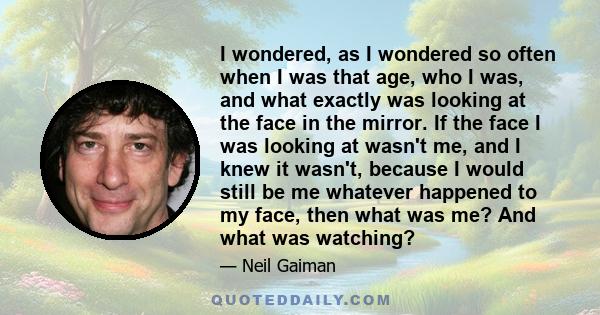 I wondered, as I wondered so often when I was that age, who I was, and what exactly was looking at the face in the mirror. If the face I was looking at wasn't me, and I knew it wasn't, because I would still be me