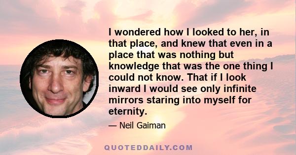 I wondered how I looked to her, in that place, and knew that even in a place that was nothing but knowledge that was the one thing I could not know. That if I look inward I would see only infinite mirrors staring into