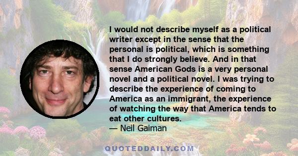 I would not describe myself as a political writer except in the sense that the personal is political, which is something that I do strongly believe. And in that sense American Gods is a very personal novel and a