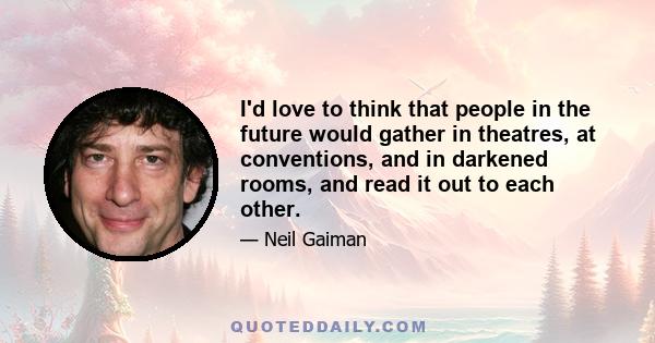 I'd love to think that people in the future would gather in theatres, at conventions, and in darkened rooms, and read it out to each other.