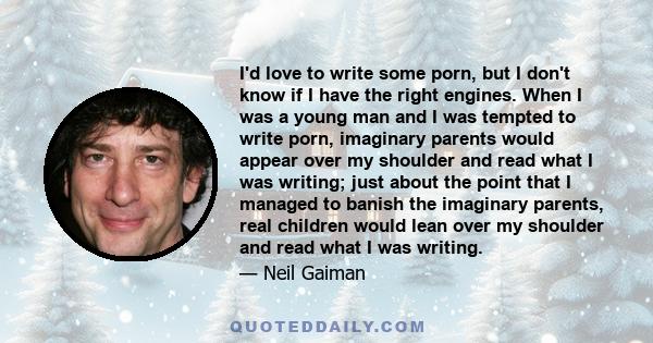 I'd love to write some porn, but I don't know if I have the right engines. When I was a young man and I was tempted to write porn, imaginary parents would appear over my shoulder and read what I was writing; just about