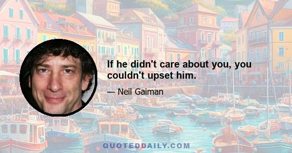 If he didn't care about you, you couldn't upset him.