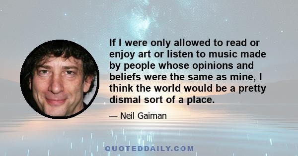 If I were only allowed to read or enjoy art or listen to music made by people whose opinions and beliefs were the same as mine, I think the world would be a pretty dismal sort of a place.