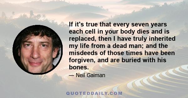 If it's true that every seven years each cell in your body dies and is replaced, then I have truly inherited my life from a dead man; and the misdeeds of those times have been forgiven, and are buried with his bones.