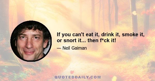 If you can't eat it, drink it, smoke it, or snort it... then f*ck it!