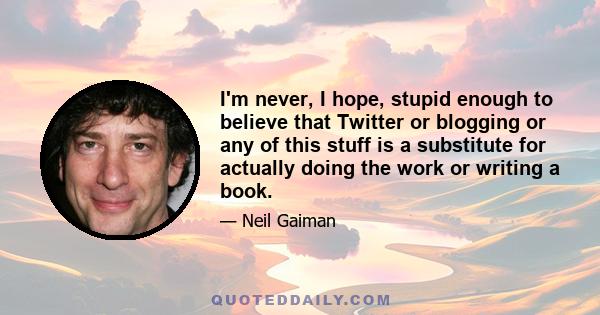 I'm never, I hope, stupid enough to believe that Twitter or blogging or any of this stuff is a substitute for actually doing the work or writing a book.