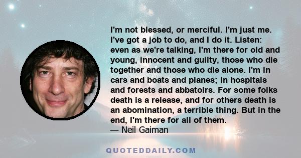 I'm not blessed, or merciful. I'm just me. I've got a job to do, and I do it. Listen: even as we're talking, I'm there for old and young, innocent and guilty, those who die together and those who die alone. I'm in cars