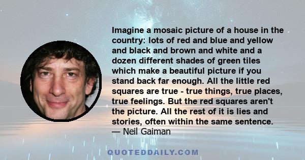 Imagine a mosaic picture of a house in the country: lots of red and blue and yellow and black and brown and white and a dozen different shades of green tiles which make a beautiful picture if you stand back far enough.