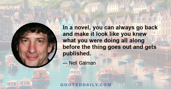 In a novel, you can always go back and make it look like you knew what you were doing all along before the thing goes out and gets published.