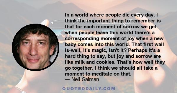 In a world where people die every day, I think the important thing to remember is that for each moment of sorrow we get when people leave this world there's a corresponding moment of joy when a new baby comes into this