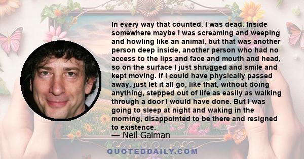 In every way that counted, I was dead. Inside somewhere maybe I was screaming and weeping and howling like an animal, but that was another person deep inside, another person who had no access to the lips and face and