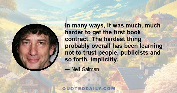 In many ways, it was much, much harder to get the first book contract. The hardest thing probably overall has been learning not to trust people, publicists and so forth, implicitly.