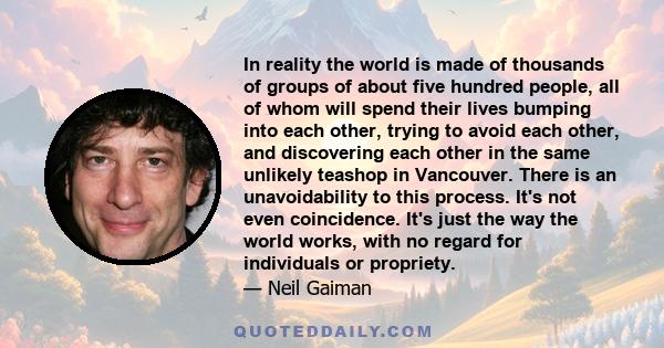 In reality the world is made of thousands of groups of about five hundred people, all of whom will spend their lives bumping into each other, trying to avoid each other, and discovering each other in the same unlikely