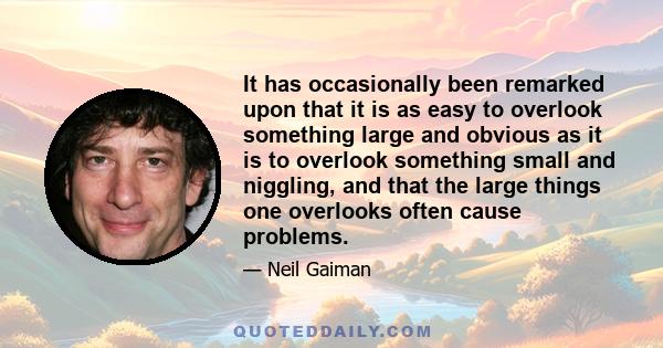 It has occasionally been remarked upon that it is as easy to overlook something large and obvious as it is to overlook something small and niggling, and that the large things one overlooks often cause problems.