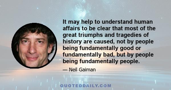 It may help to understand human affairs to be clear that most of the great triumphs and tragedies of history are caused, not by people being fundamentally good or fundamentally bad, but by people being fundamentally