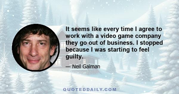 It seems like every time I agree to work with a video game company they go out of business. I stopped because I was starting to feel guilty.