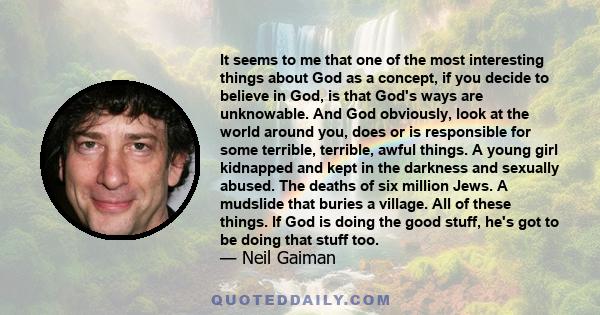 It seems to me that one of the most interesting things about God as a concept, if you decide to believe in God, is that God's ways are unknowable. And God obviously, look at the world around you, does or is responsible