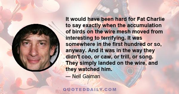 It would have been hard for Fat Charlie to say exactly when the accumulation of birds on the wire mesh moved from interesting to terrifying. It was somewhere in the first hundred or so, anyway. And it was in the way