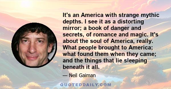 It's an America with strange mythic depths. I see it as a distorting mirror; a book of danger and secrets, of romance and magic. It's about the soul of America, really. What people brought to America; what found them