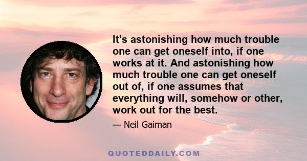 It's astonishing how much trouble one can get oneself into, if one works at it. And astonishing how much trouble one can get oneself out of, if one assumes that everything will, somehow or other, work out for the best.