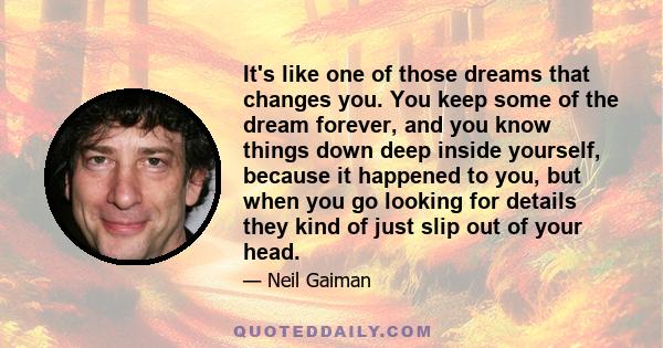 It's like one of those dreams that changes you. You keep some of the dream forever, and you know things down deep inside yourself, because it happened to you, but when you go looking for details they kind of just slip