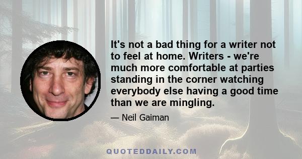 It's not a bad thing for a writer not to feel at home. Writers - we're much more comfortable at parties standing in the corner watching everybody else having a good time than we are mingling.