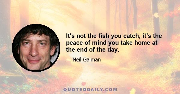 It's not the fish you catch, it's the peace of mind you take home at the end of the day.